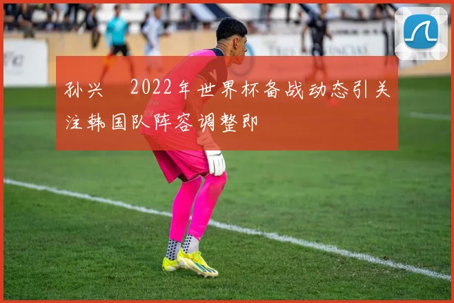 孙兴慜2022年世界杯备战动态引关注韩国队阵容调整即
