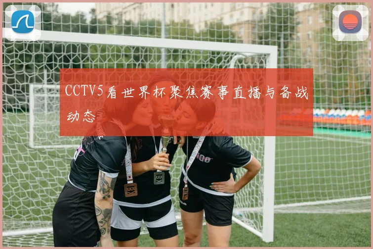 CCTV5看世界杯聚焦赛事直播与备战动态