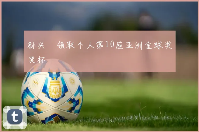 孙兴慜领取个人第10座亚洲金球奖奖杯