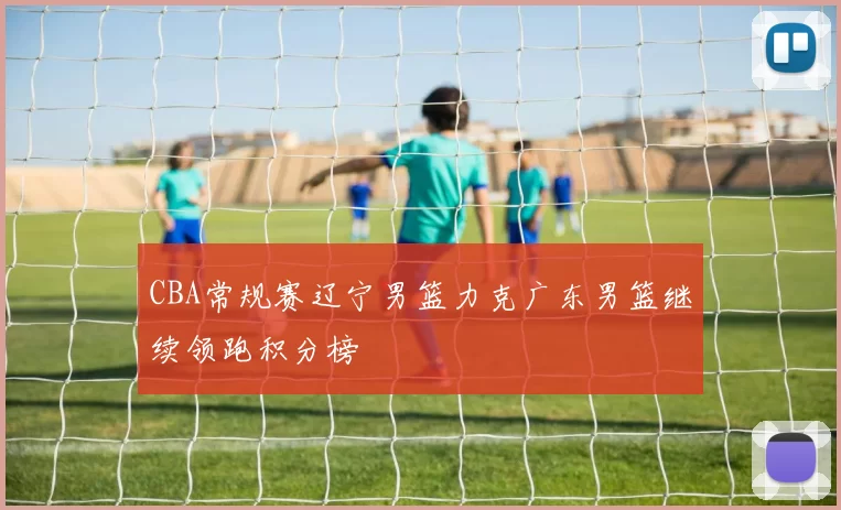 CBA常规赛辽宁男篮力克广东男篮继续领跑积分榜