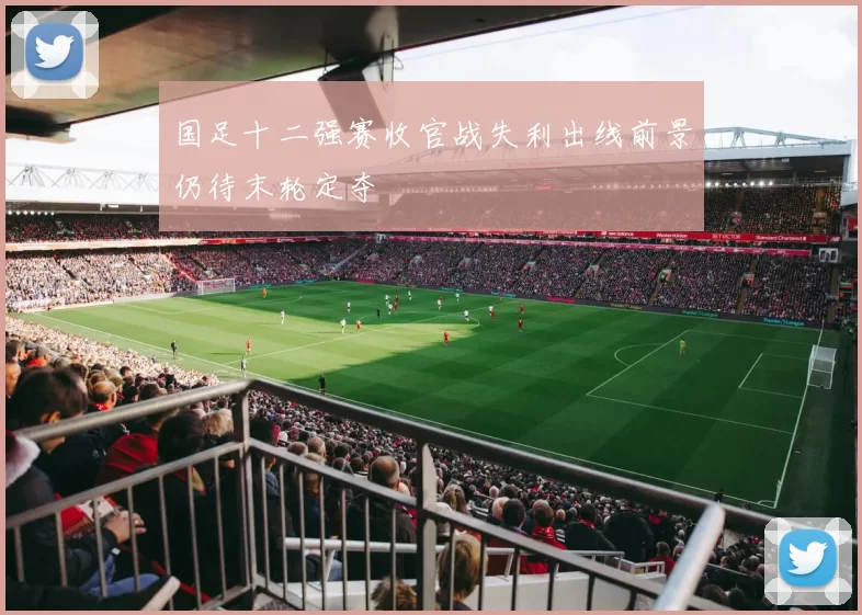 国足十二强赛收官战失利出线前景仍待末轮定夺