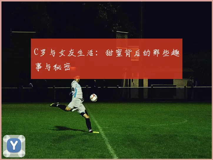 C罗与女友生活：甜蜜背后的那些趣事与秘密