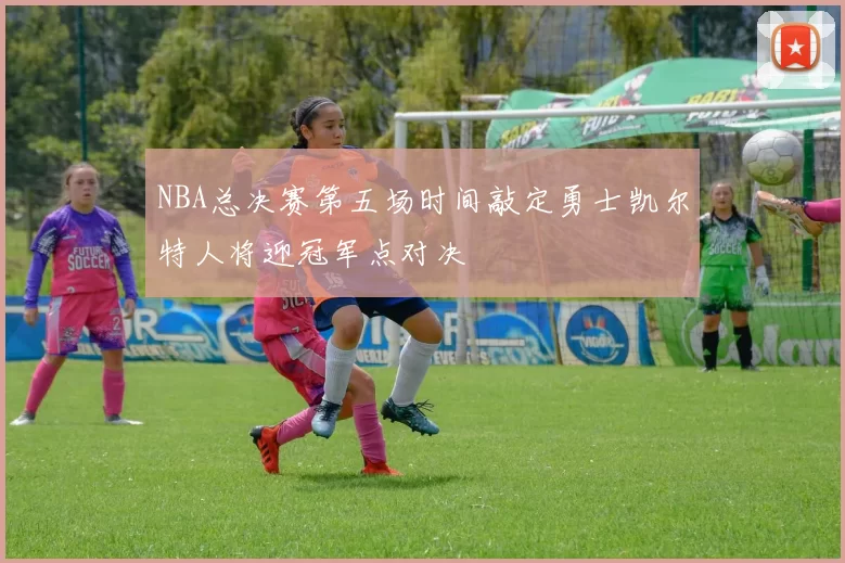 NBA总决赛第五场时间敲定勇士凯尔特人将迎冠军点对决