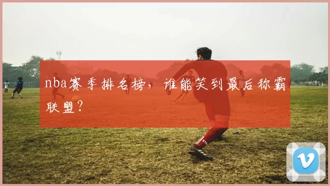 nba赛季排名榜，谁能笑到最后称霸联盟？