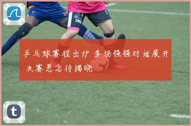 乒乓球赛程出炉 多场强强对话展开 决赛悬念待揭晓