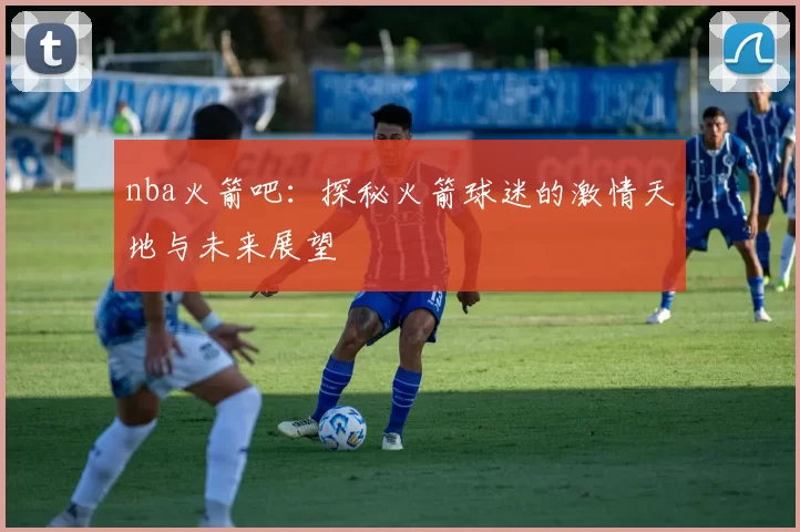nba火箭吧：探秘火箭球迷的激情天地与未来展望