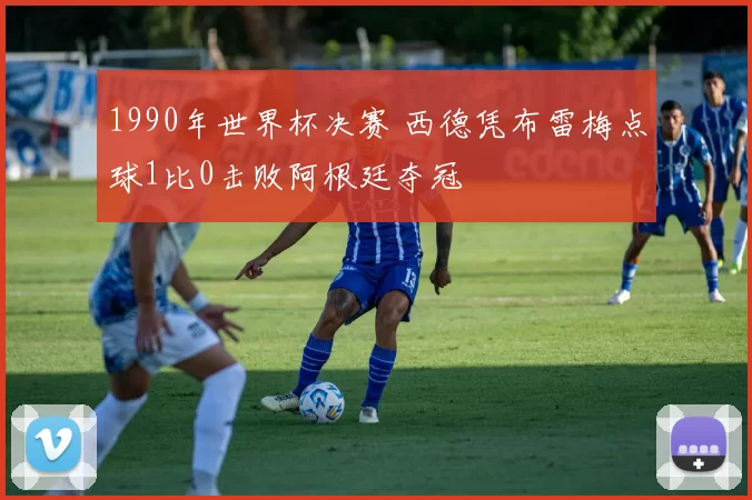 1990年世界杯决赛 西德凭布雷梅点球1比0击败阿根廷夺冠