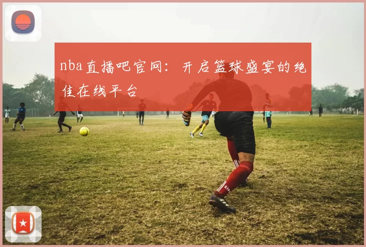 nba直播吧官网：开启篮球盛宴的绝佳在线平台