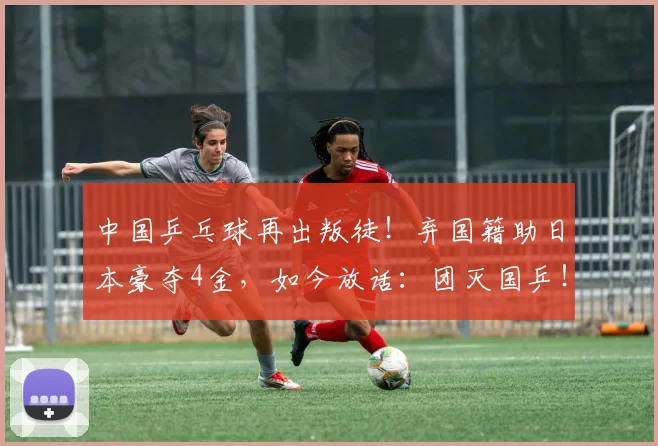 中国乒乓球再出叛徒！弃国籍助日本豪夺4金，如今放话：团灭国乒！