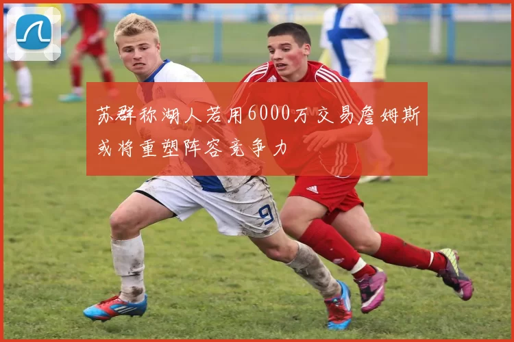 苏群称湖人若用6000万交易詹姆斯或将重塑阵容竞争力