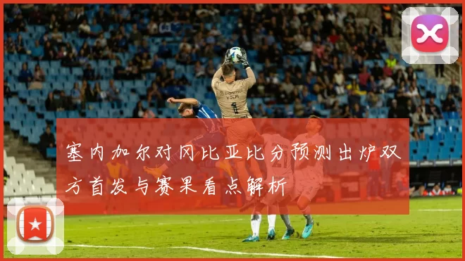 塞内加尔对冈比亚比分预测出炉双方首发与赛果看点解析