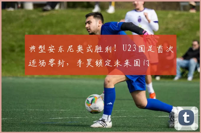典型安东尼奥式胜利！U23国足首次连场零封，李昊锁定未来国门