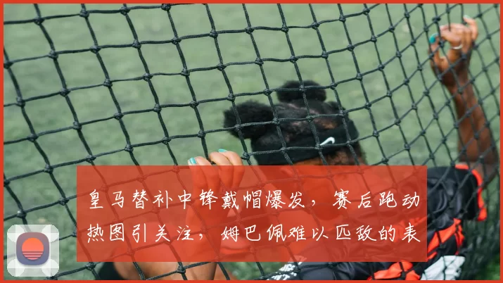 皇马替补中锋戴帽爆发，赛后跑动热图引关注，姆巴佩难以匹敌的表现他做到了_贡萨洛·加西亚_防守_进球