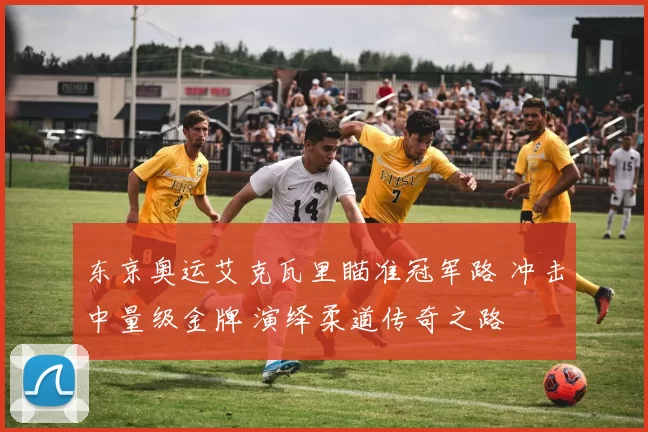 东京奥运艾克瓦里瞄准冠军路 冲击中量级金牌 演绎柔道传奇之路