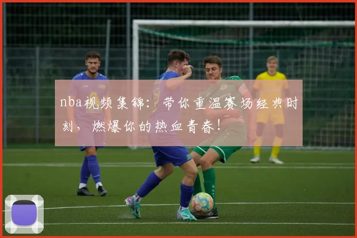 nba视频集锦：带你重温赛场经典时刻，燃爆你的热血青春！