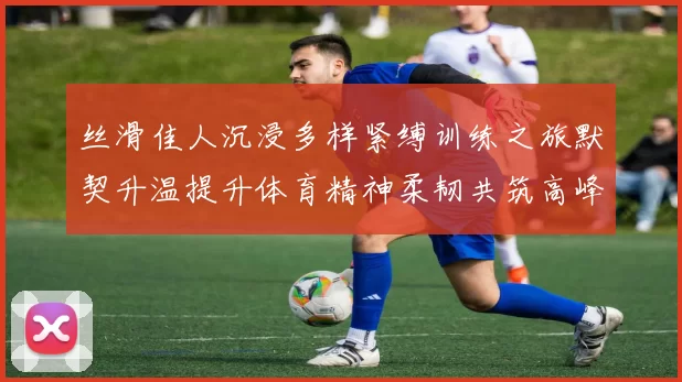 丝滑佳人沉浸多样紧缚训练之旅默契升温提升体育精神柔韧共筑高峰