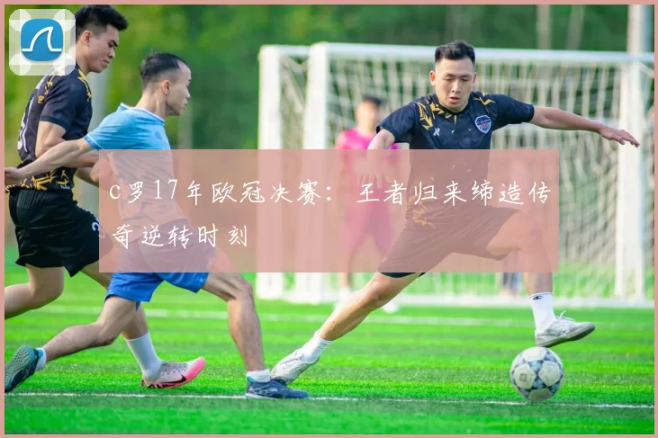 c罗17年欧冠决赛:王者归来缔造传奇逆转时刻