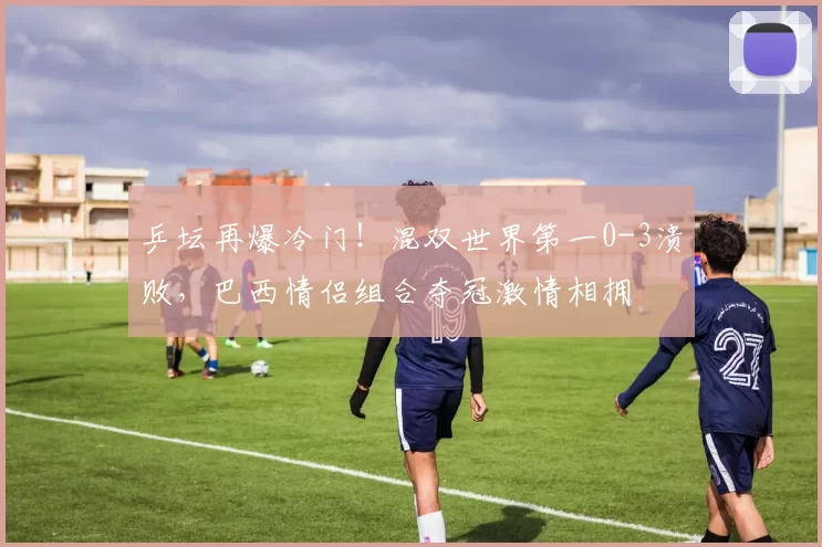 乒坛再爆冷门！混双世界第一0-3溃败，巴西情侣组合夺冠激情相拥