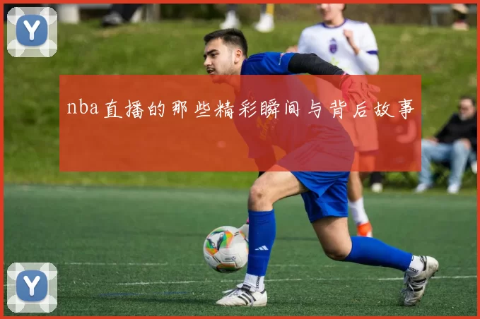 nba直播的那些精彩瞬间与背后故事