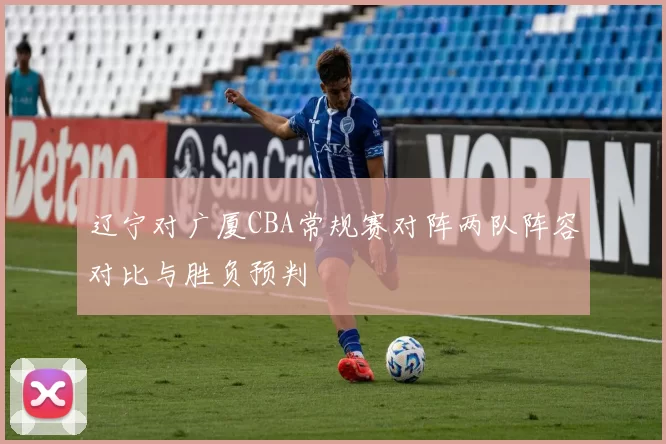 辽宁对广厦CBA常规赛对阵两队阵容对比与胜负预判