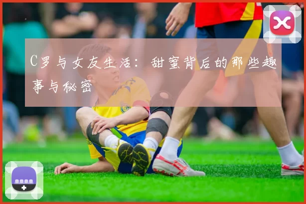 C罗与女友生活：甜蜜背后的那些趣事与秘密