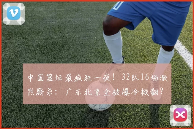 中国篮坛最疯狂一夜！32队16场激烈厮杀：广东北京全被爆冷掀翻？