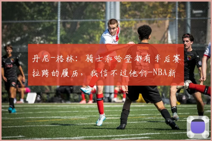 丹尼-格林：骑士和哈登都有季后赛拉跨的履历，我信不过他们-NBA新闻