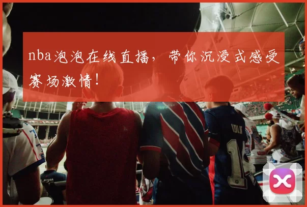 nba泡泡在线直播，带你沉浸式感受赛场激情！