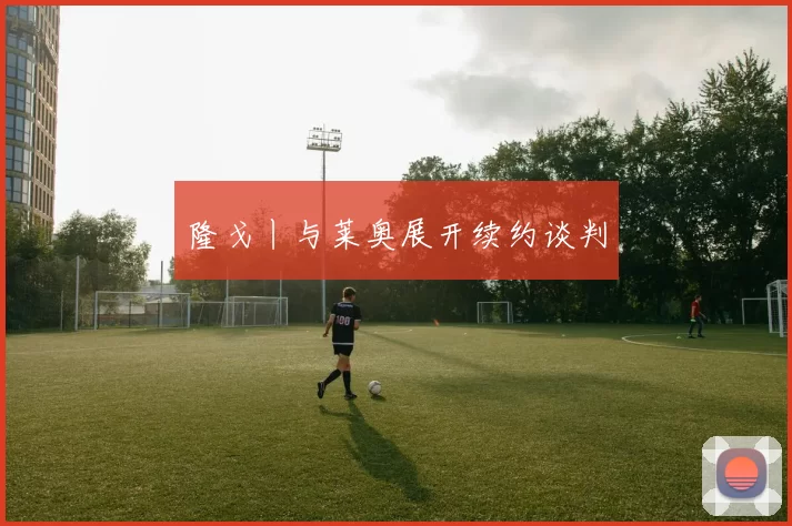 隆戈丨与莱奥展开续约谈判