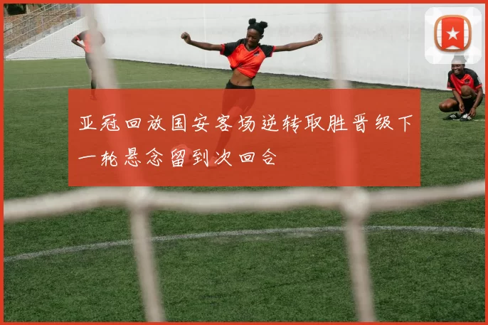 亚冠回放国安客场逆转取胜晋级下一轮悬念留到次回合