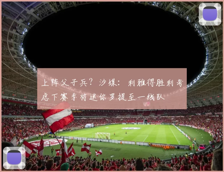 上阵父子兵？沙媒：利雅得胜利考虑下赛季将迷你罗提至一线队