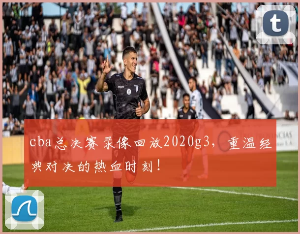 cba总决赛录像回放2020g3，重温经典对决的热血时刻！
