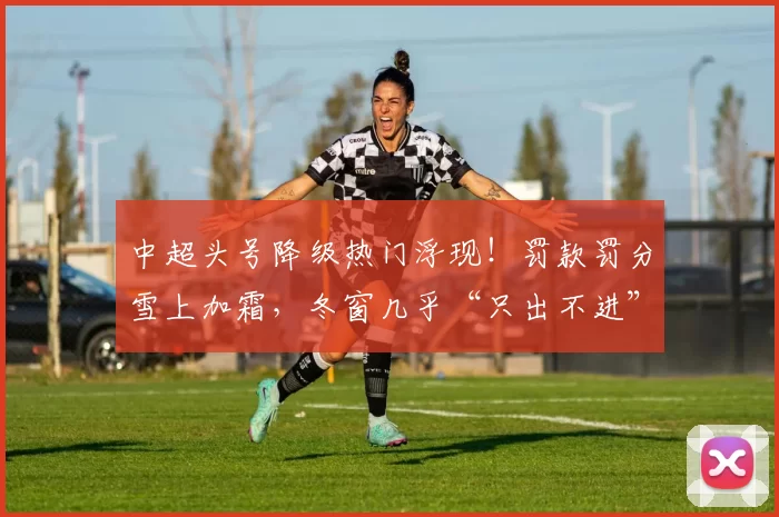 中超头号降级热门浮现！罚款罚分雪上加霜，冬窗几乎“只出不进”