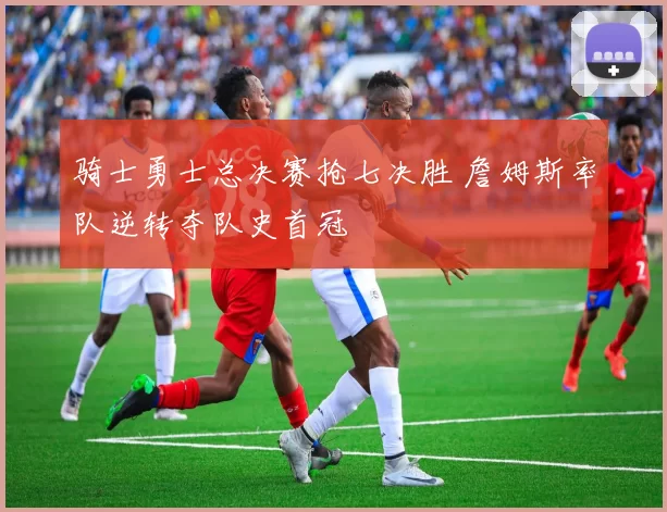骑士勇士总决赛抢七决胜 詹姆斯率队逆转夺队史首冠