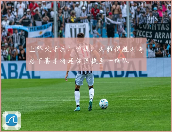 上阵父子兵？沙媒：利雅得胜利考虑下赛季将迷你罗提至一线队