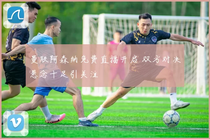 曼联阿森纳免费直播开启 双方对决悬念十足引关注