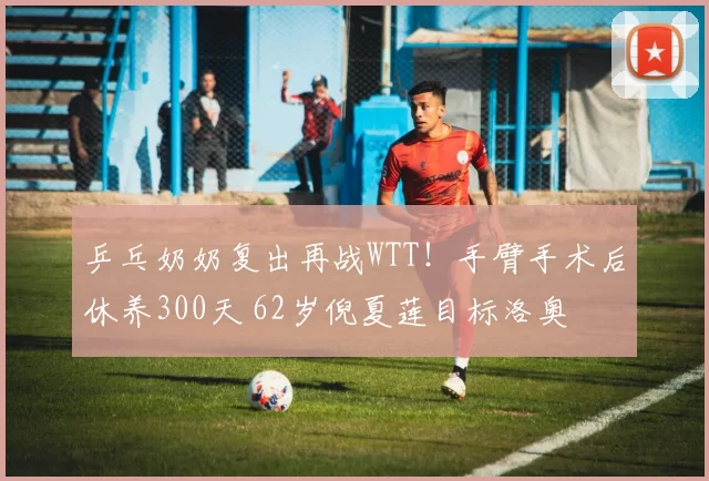 乒乓奶奶复出再战WTT！手臂手术后休养300天 62岁倪夏莲目标洛奥