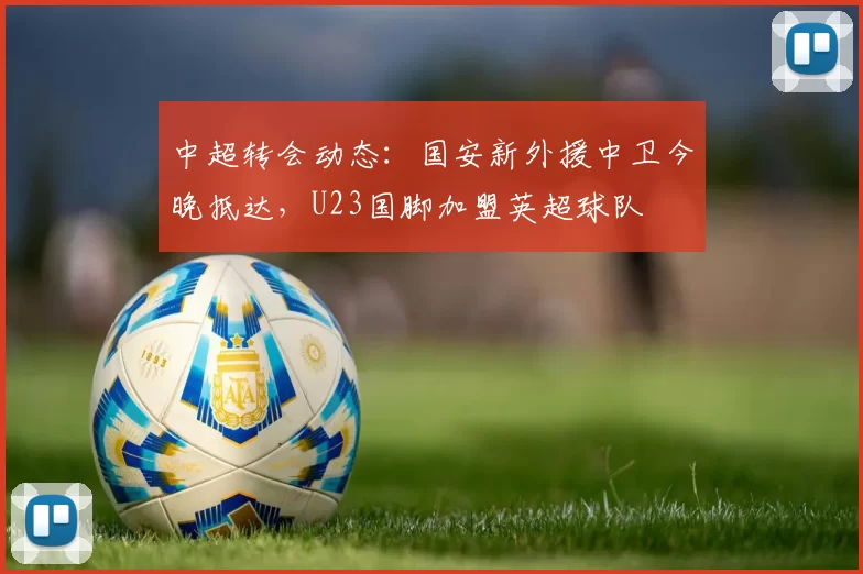 中超转会动态：国安新外援中卫今晚抵达，U23国脚加盟英超球队