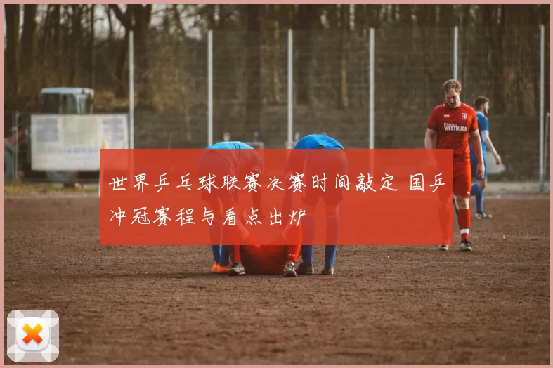 世界乒乓球联赛决赛时间敲定 国乒冲冠赛程与看点出炉