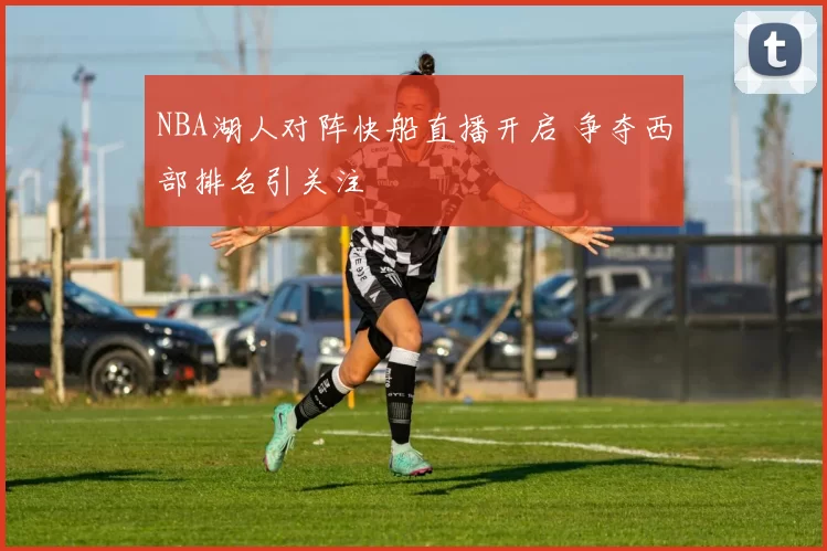 NBA湖人对阵快船直播开启 争夺西部排名引关注