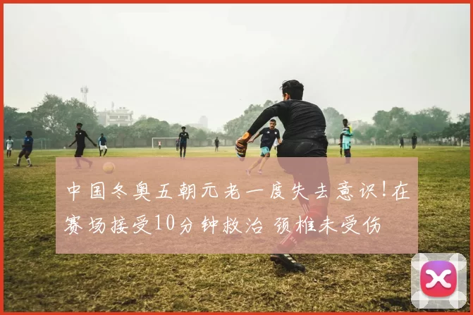 中国冬奥五朝元老一度失去意识!在赛场接受10分钟救治 颈椎未受伤