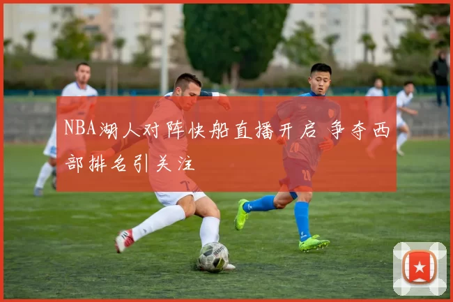 NBA湖人对阵快船直播开启 争夺西部排名引关注