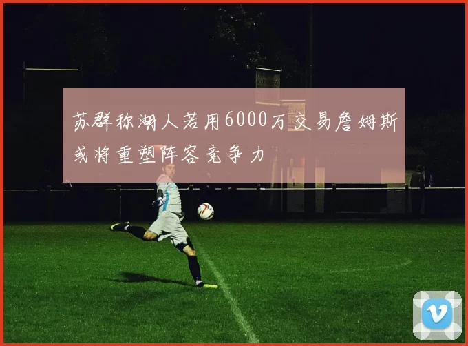 苏群称湖人若用6000万交易詹姆斯或将重塑阵容竞争力