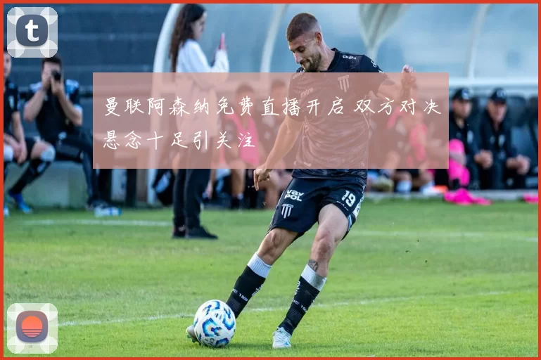 曼联阿森纳免费直播开启 双方对决悬念十足引关注